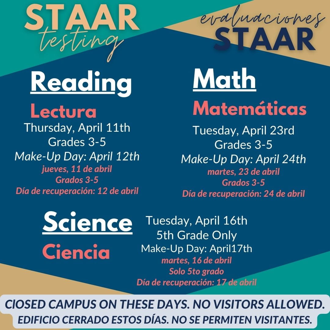 STAAR testing, evaluaciones STAAR, Reading Lectura Thursday, April 11th Grades 3-5, Make-up Day is April 12, jueves 11 de abril, grados 3-5, dia de recuperacion es 12 de abril<br />
Math Matemáticas<br />
Tuesday, April 23rd Grades 3-5, Make-up Day is April 24,martes 23 de abril, grados 3-5, dia de recuperacion es 24 de abril<br />
Science Ciencia<br />
Tuesday, April 16th 5th Grade only, Make-up Day is April 17,martes 16 de abril, Solo quinto grado, dia de recuperacion es 17 de abril.<br />
Closed campus on these days. No visitors allowed. Edificio cerrado estos dias. No se permiten visitantes.
